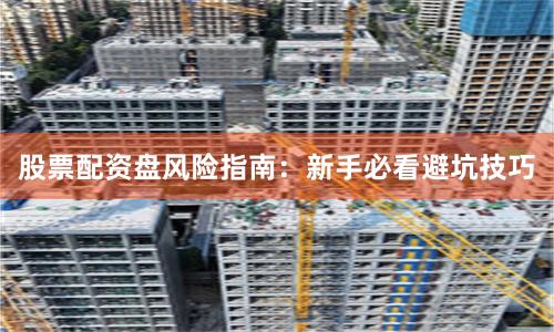 股票配资盘风险指南：新手必看避坑技巧